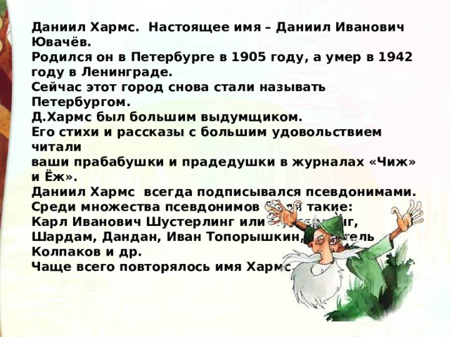 Даниил Хармс.  Настоящее имя – Даниил Иванович Ювачёв.   Родился он в Петербурге в 1905 году, а умер в 1942 году в Ленинграде.   Сейчас этот город снова стали называть Петербургом.  Д.Хармс был большим выдумщиком.   Его стихи и рассказы с большим удовольствием читали   ваши прабабушки и прадедушки в журналах «Чиж» и Ёж».   Даниил Хармс  всегда подписывался псевдонимами.   Среди множества псевдонимов были такие: Карл Иванович Шустерлинг или Пустерлинг,   Шардам, Дандан, Иван Топорышкин, писатель Колпаков и др.   Чаще всего повторялось имя Хармс. 