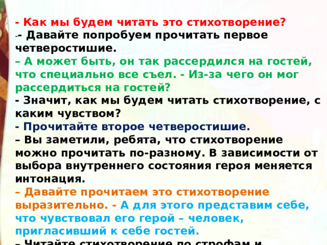  - Как мы будем читать это стихотворение? - - Давайте попробуем прочитать первое четверостишие. –  А может быть, он так рассердился на гостей, что специально все съел. - Из-за чего он мог рассердиться на гостей? - Значит, как мы будем читать стихотворение, с каким чувством? - Прочитайте второе четверостишие. –  Вы заметили, ребята, что стихотворение можно прочитать по-разному. В зависимости от выбора внутреннего состояния героя меняется интонация. –  Давайте прочитаем это стихотворение выразительно. - А для этого представим себе, что чувствовал его герой – человек, пригласивший к себе гостей. –  Читайте стихотворение по строфам и постарайтесь передать его внутренний монолог, о чем он думает, что чувствует, произнося каждую строфу. 