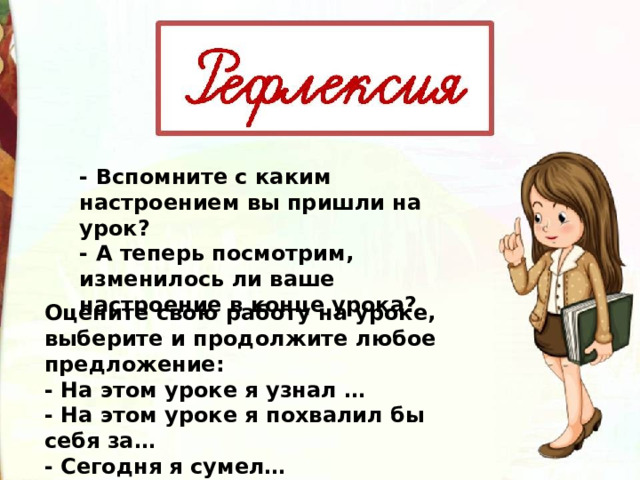 - Вспомните с каким настроением вы пришли на урок? - А теперь посмотрим, изменилось ли ваше настроение в конце урока? Оцените свою работу на уроке, выберите и продолжите любое предложение: - На этом уроке я узнал … - На этом уроке я похвалил бы себя за… - Сегодня я сумел… 