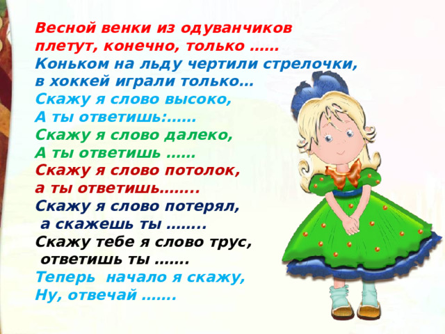 Весной венки из одуванчиков плетут, конечно, только …… Коньком на льду чертили стрелочки, в хоккей играли только… Скажу я слово высоко, А ты ответишь:…… Скажу я слово далеко, А ты ответишь …… Скажу я слово потолок, а ты ответишь…….. Скажу я слово потерял,  а скажешь ты …….. Скажу тебе я слово трус,  ответишь ты ……. Теперь начало я скажу, Ну, отвечай …….  