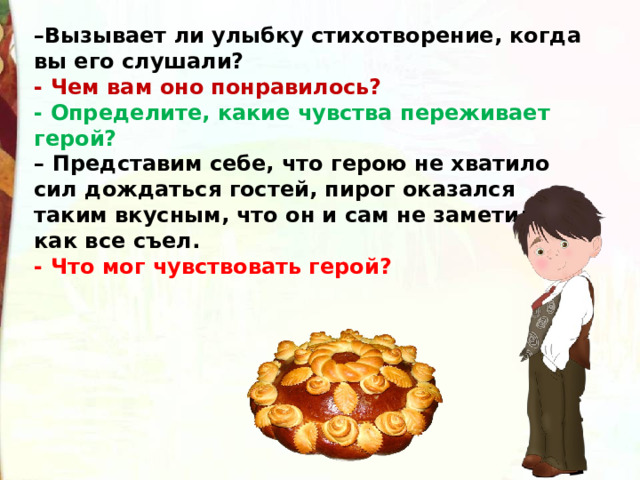 – Вызывает ли улыбку стихотворение, когда вы его слушали? - Чем вам оно понравилось? - Определите, какие чувства переживает герой? –  Представим себе, что герою не хватило сил дождаться гостей, пирог оказался таким вкусным, что он и сам не заметил, как все съел. - Что мог чувствовать герой? 