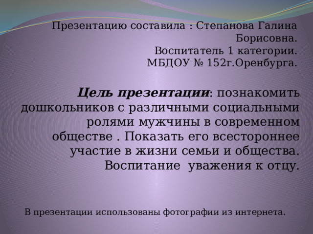 Презентацию составила : Степанова Галина Борисовна. Воспитатель 1 категории. МБДОУ № 152г.Оренбурга. Цель презентации : познакомить дошкольников с различными социальными ролями мужчины в современном обществе . Показать его всестороннее участие в жизни семьи и общества. Воспитание уважения к отцу. В презентации использованы фотографии из интернета. 