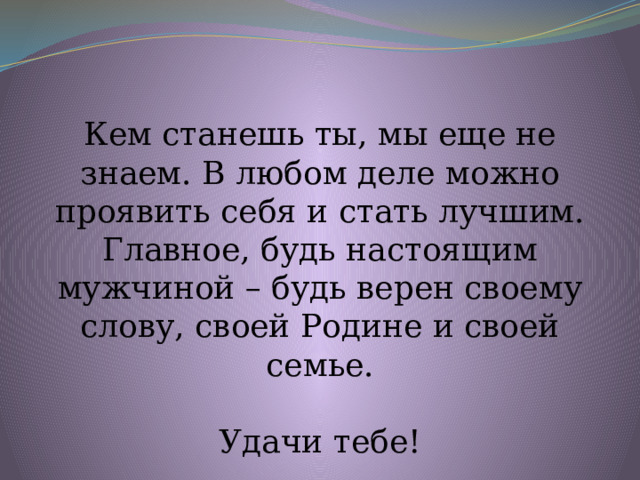 Кем станешь ты, мы еще не знаем. В любом деле можно проявить себя и стать лучшим. Главное, будь настоящим мужчиной – будь верен своему слову, своей Родине и своей семье. Удачи тебе! 