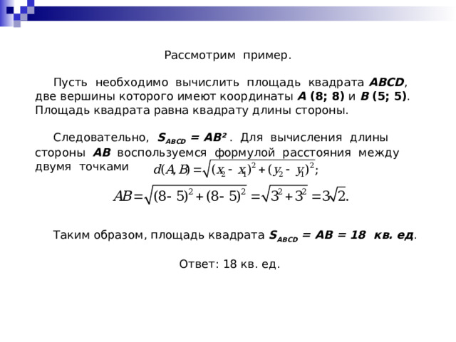 Рассмотрим пример.  Пусть необходимо вычислить площадь квадрата ABCD , две вершины которого имеют координаты A (8; 8) и B (5; 5) . Площадь квадрата равна квадрату длины стороны.  Следовательно, S ABCD = AB ² . Для вычисления длины стороны AB воспользуемся формулой расстояния между двумя точками  Таким образом, площадь квадрата S ABCD = AB = 18 кв. ед . Ответ: 18 кв. ед. 