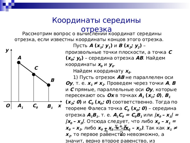 Координаты середины отрезка  Рассмотрим вопрос о вычислении координат середины отрезка, если известны координаты концов этого отрезка.  Пусть A ( x 1 ; y 1 ) и B ( x 2 ; y 2 ) – произвольные точки плоскости, а точка C ( x 0 ; y 0 ) – середина отрезка AB . Найдем координаты х 0 и y 0 .  Найдем координату x 0 .  1) Пусть отрезок AB не параллелен оси Oy , т. е. x 1 ≠ x 2 . Проведем через точки A , B и  C  прямые, параллельные оси Oy , которые  пересекают ось Ox в точках A 1  ( x 1 ; 0 ) , B 1  ( x 2 ; 0 ) и C 0  ( x 0 ; 0 ) соответственно. Тогда по теореме Фалеса точка C 0  ( x 0 ; 0 )  – середина отрезка  A 1 B 1 , т. е. A 1 C 0 = C 0 B 1 или |x 0 – x 1 | = |x 0 – x 2 | . Отсюда следует, что либо x 0 – x 1 = x 0 – x 2 , либо x 0 – x 1 = –(x 0 – x 2 ) . Так как x 1  ≠ x 2 , то первое равенство невозможно, а значит, верно второе равенство, из которого получаем, что y A C B O x A 1 C 0 B 1 