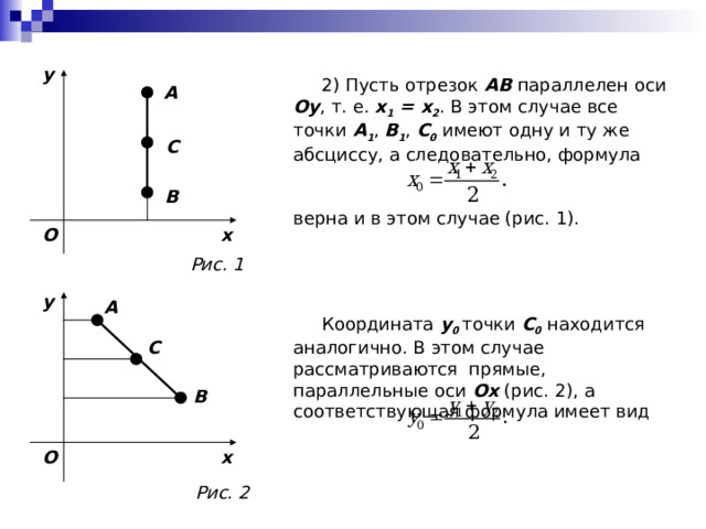 y  2) Пусть отрезок AB параллелен оси Oy , т. е. x 1 = x 2 . В этом случае  все точки A 1 , B 1 , C 0 имеют одну и ту же абсциссу, а  следовательно, формула верна и в этом случае (рис. 1).  Координата y 0  точки C 0 находится  аналогично. В этом случае рассматриваются прямые, параллельные оси Oх (рис. 2 ), а  соответствующая формула имеет вид A C B x O Рис. 1 y A C B O x Рис. 2 