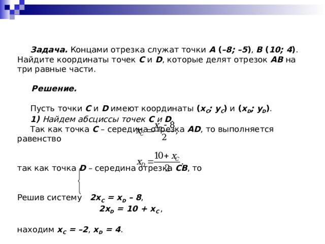  Задача. Концами отрезка служат точки A ( –8; –5 ) , B ( 10; 4 ) . Найдите координаты точек C и D , которые делят отрезок AB на три равные части.  Решение.   Пусть точки C и D имеют координаты ( x C ; y C ) и ( x D ; y D ) .  1)  Найдем абсциссы точек C и D .  Так как точка C  – середина отрезка AD , то выполняется равенство так как точка D – середина отрезка CB , то Решив систему 2x C = x D – 8 ,  2x D = 10 + x C , находим x C = –2 , x D = 4 . 