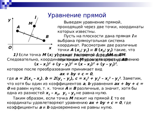 Уравнение прямой l y  Выведем уравнение прямой, проходящей через две точки, координаты которых известны.  Пусть на плоскости дана прямая l и выбрана прямоугольная система координат. Рассмотрим две различные точки A ( x 1 ; y 1 ) и B ( x 2 ; y 2 ) такие, что прямая l является серединным перпендикуляром для отрезка AB . M A B O x  1) Если точка M ( x; y ) лежит на прямой l , то AM = BM . Следовательно, координаты точки M удовлетворяют уравнению ( x – x 1 ) 2 + ( y – y 1 ) 2 = ( x – x 2 ) 2 + ( y – y 2 ) 2 , которое после преобразования принимает вид ax + by + c = 0 , где a = 2 ( x 1 – x 2 ) , b = 2 ( y 1 – y 2 ) ,  c = x 2 2 + y 2 2 – x 1 2 – y 1 2 . Заметим, что хотя бы один из коэффициентов a , b уравнения ax + by + c = 0 не равен нулю, т. к. точки A и B различные, а значит, хотя бы одна из разностей x 1 – x 2 , y 1 – y 2 не равна нулю.  Таким образом, если точка M лежит на прямой l , то ее координаты удовлетворяют уравнению ax + by + c = 0 , где коэффициенты a и b одновременно не равны нулю. 