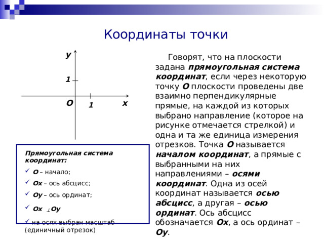 Координаты точки y  Говорят, что на плоскости задана прямоугольная система координат , если через некоторую точку О плоскости проведены две взаимно перпендикулярные прямые, на каждой из которых выбрано направление (которое на рисунке отмечается стрелкой) и одна и та же единица измерения отрезков. Точка O называется началом координат , а прямые с выбранными на них направлениями – осями координат . Одна из осей координат называется осью абсцисс , а другая – осью ординат . Ось абсцисс обозначается Ox , а ось ординат – Oy . 1 x O 1 Прямоугольная система координат:  O – начало;  Ox – ось абсцисс;  Oy – ось ординат;  Ox  ┴  Oy  на осях выбран масштаб (единичный отрезок) 