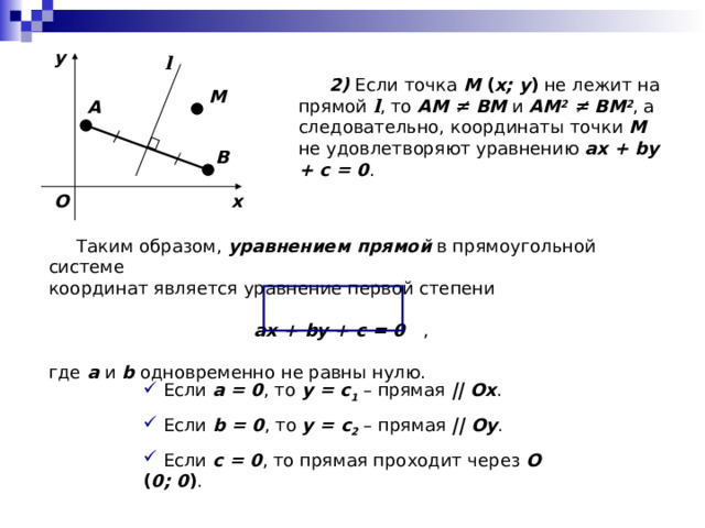 y l  2) Если точка M ( x; y ) не лежит на прямой l , то AM ≠ BM и AM 2  ≠ BM 2 , а следовательно, координаты точки M не удовлетворяют уравнению ax + by + c = 0 . M A B O x  Таким образом, уравнением прямой в прямоугольной системе координат является уравнение первой степени ax + by + c = 0 , где a и b одновременно не равны нулю.  Если a = 0 , то y = c 1 – прямая ||  Ox .  Если b = 0 , то y = c 2 – прямая ||  Oy .  Если с = 0 , то прямая проходит через O ( 0; 0 ) . 