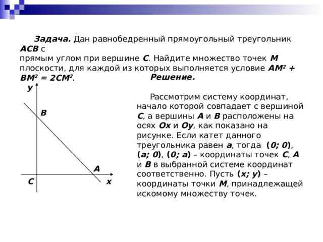  Задача. Дан равнобедренный прямоугольный треугольник ACB с прямым углом при вершине C . Найдите множество точек M плоскости, для каждой из которых выполняется условие AM 2 + BM 2 = 2CM 2 .  Решение.  Рассмотрим систему координат, начало  которой совпадает с вершиной C , а вершины A и B расположены на осях Ox и Oy , как показано на рисунке. Если катет данного  треугольника равен a , тогда ( 0; 0 ) , ( a; 0 ) , ( 0; a ) – координаты точек C , A и B в выбранной системе координат  соответственно. Пусть ( x; y ) – координаты точки M , принадлежащей искомому множеству точек. y B A x C 