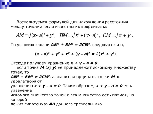  Воспользуемся формулой для нахождения расстояния между  точками, если известны их координаты: По условию задачи  AM 2 + BM 2 = 2CM 2 , следовательно, ( x – a ) 2 + y 2 + x 2 + ( y – a ) 2 = 2 ( x 2 + y 2 ) . Отсюда получаем уравнение x + y – a = 0 .  Если точка M ( x; y ) не принадлежит искомому множеству точек, то AM 2 + BM 2  ≠ 2CM 2 , а значит, координаты точки M не удовлетворяют уравнению x + y – a = 0 . Таким образом, x + y – a = 0 есть уравнение искомого множества точек и это множество есть прямая, на которой лежит гипотенуза AB данного треугольника. 