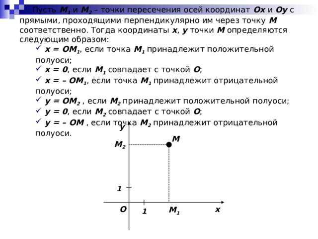  Пусть M 1 и M 2 – точки пересечения осей координат Ox и Oy с прямыми, проходящими перпендикулярно им через точку M соответственно. Тогда координаты x , y точки M определяются следующим образом:  x = OM 1 , если точка M 1 принадлежит положительной полуоси;  x = 0 , если M 1 совпадает с точкой O ;  x = – OM 1 , если точка M 1 принадлежит отрицательной полуоси;  y = OM 2 , если M 2 принадлежит положительной полуоси;  y = 0 , если M 2 совпадает с точкой О ;  y = – OM , если точка M 2 принадлежит отрицательной полуоси.  x = OM 1 , если точка M 1 принадлежит положительной полуоси;  x = 0 , если M 1 совпадает с точкой O ;  x = – OM 1 , если точка M 1 принадлежит отрицательной полуоси;  y = OM 2 , если M 2 принадлежит положительной полуоси;  y = 0 , если M 2 совпадает с точкой О ;  y = – OM , если точка M 2 принадлежит отрицательной полуоси. y M M 2 1 O x M 1 1 