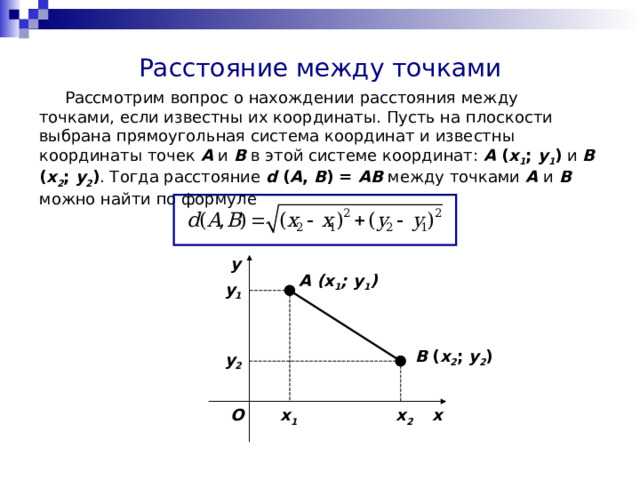 Расстояние между точками  Рассмотрим вопрос о нахождении расстояния между точками, если известны их координаты. Пусть на плоскости выбрана прямоугольная система координат и известны координаты точек A и B в этой системе координат: A ( x 1 ; y 1 ) и B ( x 2 ; y 2 ) . Тогда расстояние d ( A , B ) = AB между точками A и  B можно найти по формуле y A (x 1 ; y 1 ) y 1 B ( x 2 ; y 2 ) y 2 O x x 1 x 2 