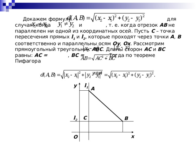  Докажем формулу    для случая, когда    и  , т. е. когда отрезок AB не параллелен ни одной из координатных осей. Пусть C – точка пересечения прямых l 1 и l 2 , которые проходят через точки A , B соответственно и параллельны осям Oy , Ox . Рассмотрим прямоугольный треугольник ABC . Длины сторон AC и BC равны: AC =   , BC =  . Тогда по теореме Пифагора  или  l 1 y A l 2 C B x O 