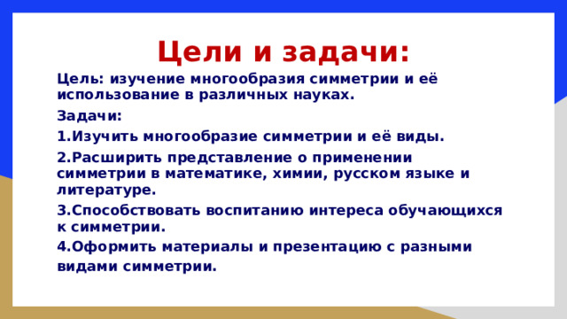 Цели и задачи: Цель: изучение многообразия симметрии и её использование в различных науках. Задачи: 1.Изучить многообразие симметрии и её виды. 2.Расширить представление о применении симметрии в математике, химии, русском языке и литературе. 3.Способствовать воспитанию интереса обучающихся к симметрии. 4.Оформить материалы и презентацию с разными видами симметрии. 