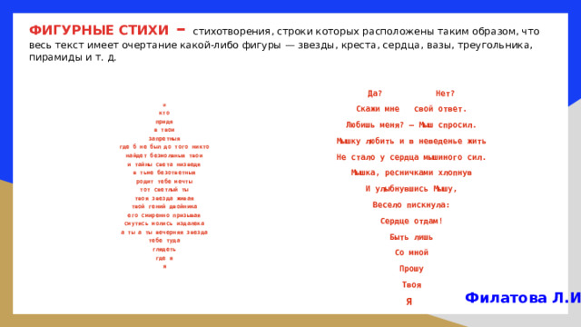 ФИГУРНЫЕ СТИХИ – стихотворения, строки которых расположены таким образом, что весь текст имеет очертание какой-либо фигуры — звезды, креста, сердца, вазы, треугольника, пирамиды и т. д.   Да? Нет? Скажи мне  свой ответ. Любишь меня? – Мыш спросил. Мышку любить и в неведенье жить Не стало у сердца мышиного сил. Мышка, ресничками хлопнув И улыбнувшись Мышу, Весело пискнула: Сердце отдам! Быть лишь Со мной Прошу Твоя Я и кто придя в твои запретныя где б не был до того никто найдет безмолвныя твои и тайны света низведя в тьме безответныя родит тебе мечты тот светлый ты твоя звезда живая твой гений двойника его смиренно призывая смутясь молись издалека а ты а ты вечерняя звезда тебе туда глядеть где я я Филатова Л.И. 