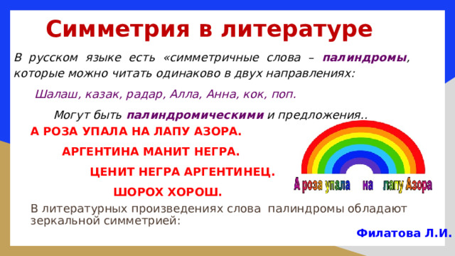 Симметрия в литературе В русском языке есть «симметричные слова – палиндромы , которые можно читать одинаково в двух направлениях:  Шалаш, казак, радар, Алла, Анна, кок, поп.  Могут быть палиндромическими и предложения.. А РОЗА УПАЛА НА ЛАПУ АЗОРА.  АРГЕНТИНА МАНИТ НЕГРА.  ЦЕНИТ НЕГРА АРГЕНТИНЕЦ.  ШОРОХ ХОРОШ. В литературных произведениях слова палиндромы обладают зеркальной симметрией: Филатова Л.И. 