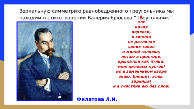 Зеркальную симметрию равнобедренного треугольника мы находим в стихотворении Валерия Брюсова “Треугольник”. Я, еле качая веревки, в синели не различая синих тонов и милой головки, летаю в просторе, крылатый как птица, меж лиловых кустов! но в заманчивом взоре знаю, блещет, алея, зарница! и я счастлив ею без слов!  Филатова Л.И. 