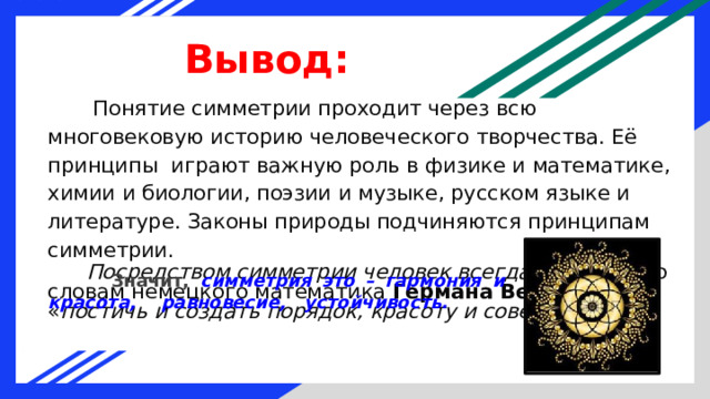 Вывод:  Понятие симметрии проходит через всю многовековую историю человеческого творчества. Её принципы играют важную роль в физике и математике, химии и биологии, поэзии и музыке, русском языке и литературе. Законы природы подчиняются принципам симметрии.  Посредством симметрии человек всегда пытался , по словам немецкого математика Германа Вейля , « постичь и создать порядок, красоту и совершенство ».  Значит, симметрия это – гармония и красота, равновесие, устойчивость. 