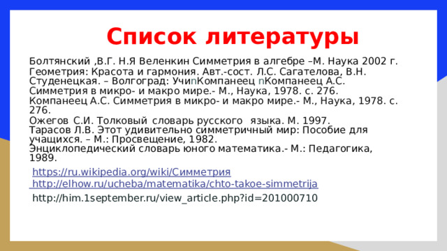 Список литературы   Болтянский ,В.Г. Н.Я Веленкин Симметрия в алгебре –М. Наука 2002 г. Геометрия: Красота и гармония. Авт.-сост. Л.С. Сагателова, В.Н. Студенецкая. – Волгоград: Учи n Компанеец n Компанеец А.С. Симметрия в микро- и макро мире.- М., Наука, 1978. с. 276. Компанеец А.С. Симметрия в микро- и макро мире.- М., Наука, 1978. с. 276. Ожегов  С.И. Толковый  словарь русского  языка. М. 1997. Тарасов Л.В. Этот удивительно симметричный мир: Пособие для учащихся. – М.: Просвещение, 1982. Энциклопедический словарь юного математика.- М.: Педагогика, 1989.  https://ru.wikipedia.org/wiki/Симметрия  http://elhow.ru/ucheba/matematika/chto-takoe-simmetrija  http://him.1september.ru/view_article.php?id=201000710  