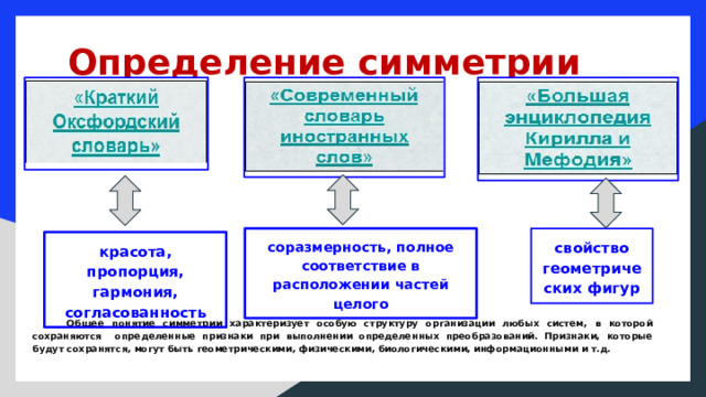  Определение симметрии     соразмерность, полное соответствие в расположении частей целого свойство геометрических фигур красота, пропорция, гармония, согласованность   Общее понятие симметрии характеризует особую структуру организации любых систем, в которой сохраняются определенные признаки при выполнении определенных преобразований. Признаки, которые будут сохранятся, могут быть геометрическими, физическими, биологическими, информационными и т.д.  