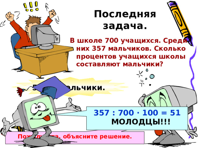 Последняя задача. В школе 700 учащихся. Среди них 357 мальчиков. Сколько процентов учащихся школы составляют мальчики? 51% - мальчики. 357 : 700 · 100 = 51  МОЛОДЦЫ!!! Пожалуйста, объясните решение. 