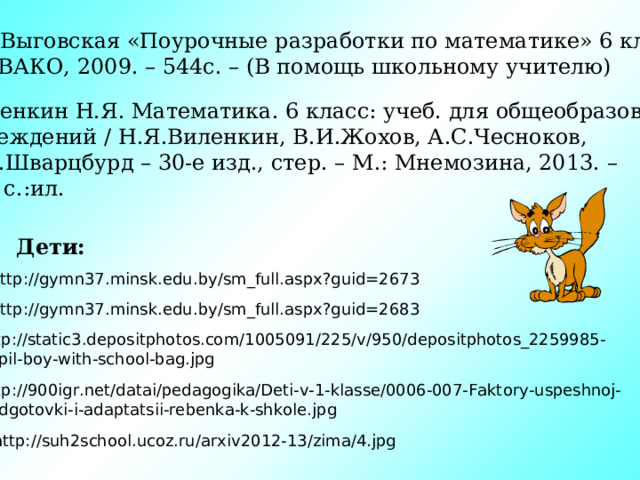 В.В.Выговская «Поурочные разработки по математике» 6 класс – М.; ВАКО, 2009. – 544с. – (В помощь школьному учителю) Виленкин Н.Я. Математика. 6 класс: учеб. для общеобразоват. учреждений / Н.Я.Виленкин, В.И.Жохов, А.С.Чесноков, С.И.Шварцбурд – 30-е изд., стер. – М.: Мнемозина, 2013. – 288 с.:ил. Дети: http://gymn37.minsk.edu.by/sm_full.aspx?guid=2673 http://gymn37.minsk.edu.by/sm_full.aspx?guid=2683 http://static3.depositphotos.com/1005091/225/v/950/depositphotos_2259985- Pupil-boy-with-school-bag.jpg http://900igr.net/datai/pedagogika/Deti-v-1-klasse/0006-007-Faktory-uspeshnoj- podgotovki-i-adaptatsii-rebenka-k-shkole.jpg http://suh2school.ucoz.ru/arxiv2012-13/zima/4.jpg 