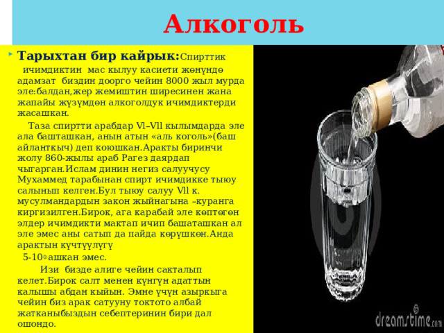Алкоголь Тарыхтан бир кайрык: Спирттик  ичимдиктин мас кылуу касиети жөнүндө адамзат биздин доорго чейин 8000 жыл мурда эле:балдан,жер жемиштин ширесинен жана жапайы жүзүмдөн алкоголдук ичимдиктерди жасашкан.  Таза спиртти арабдар Vl–Vll кылымдарда эле ала башташкан, анын атын «аль коголь»(баш айланткыч) деп коюшкан.Аракты биринчи жолу 860-жылы араб Рагез даярдап чыгарган.Ислам динин негиз салуучусу Мухаммед тарабынан спирт ичимдикке тыюу салынып келген.Бул тыюу салуу Vll к. мусулмандардын закон жыйнагына –куранга киргизилген.Бирок, ага карабай эле көптөгөн элдер ичимдикти мактап ичип башаташкан ал эле эмес аны сатып да пайда көрүшкөн.Анда арактын күчтүүлүгү  5-10 0 ашкан эмес.  Изи бизде алиге чейин сакталып келет.Бирок салт менен күнгүн адаттын калышы абдан кыйын. Эмне үчүн азыркыга чейин биз арак сатууну токтото албай жатканыбыздын себептеринин бири дал ошондо. 