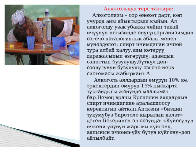 Алкогольдун терс таасири:  Алкоголизм – оор өнөкөт дарт, көп учурда аны айыктырыш кыйын. Ал алкоголду узак убакка чейин такай ичүүнүн негизинде өнүгүп,организимдин өзгөчө паталогиялык абалы менен мүнөздөлөт: спирт ичимдигин ичпей тура албай калуу,аны көтөрүү даражасынын өзгөрүшү, адамдык сапаттын бузулушу,бүткүл ден-соолугунун бузулушу өзгөчө нерв системасы жабыркайт.А  Алкоголь аялдардын өмүрүн 10% ке, эркектердин өмүрүн 15% кыскарта тургандыгы жөнүндө маалымат бар.Немец врачы Крепелин аялдардын спирт ичимдигине аралашпоосу керектигин айткан.Анткени «биздин тукумубуз биротоло кырылып калат» деген.Бекеринен эл оозунда: «Күйөсүнүн ичкени-үйүнүн жарымы күйгөнү, аялынын ичкени-үйү бүтүн күйгөнү»деп айтылбайт. 