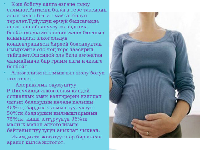  Кош бойлуу аялга өзгөчө тыюу салынат.Анткени балага терс таасирин алып келет б.а. ал майып болуп төрөлөт.Түйүлдүк өрчүй баштаганда анын кан айлануусу өз алдынча болбогондуктан эненин жана баланын канындагы алкогольдун концентрациясы бирдей болондуктан ымыркайга өтө чоң терс таасирин тийгизет.Ошондой эле бала эмчектен чыкмайынча бир грамм дагы ичкенге болбойт.  Алкоголизм-кылмыштын жолу болуп эсептелет.  Америкалык окумуштуу Р.Динууидди алкоголизм кандай социалдык зыян келтирерин изилдеп чыгып:балдардын көчөдө калышы 45%ти, бардык кылмыштуулуктун 50%ти,балдардын кылмыштарынын 75%ти, киши өлтүрүүнүн 96%ти мастык менен алкоголизмге байланыштуулугун аныктап чыккан.  Ичимдикти жоготууга ар бир инсан аракет кылса жоголот. 