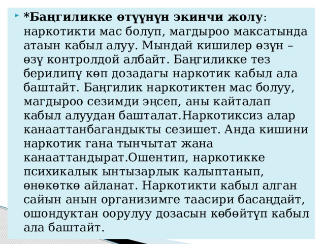 *Баңгиликке өтүүнүн экинчи жолу : наркотикти мас болуп, магдыроо максатында атаын кабыл алуу. Мындай кишилер өзүн – өзү контролдой албайт. Баңгиликке тез берилипү көп дозадагы наркотик кабыл ала баштайт. Баңгилик наркотиктен мас болуу, магдыроо сезимди эңсеп, аны кайталап кабыл алуудан башталат.Наркотиксиз алар канааттанбагандыкты сезишет. Анда кишини наркотик гана тынчытат жана канааттандырат.Ошентип, наркотикке психикалык ынтызарлык калыптанып, өнөкөткө айланат. Наркотикти кабыл алган сайын анын организимге таасири басаңдайт, ошондуктан оорулуу дозасын көбөйтүп кабыл ала баштайт. 