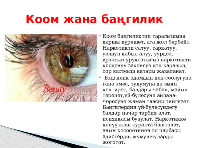 Коом жана баңгилик Коом баңгиликтин таралышына каршы күрөшөт, ага жол бербейт. Наркотикти сатуу, таркатуу, уюшуп кабыл алуу, уурдоо, врачтын уруксатысыз наркотикти колдонуу законсуз деп каралып, оор кылмыш катары жазаланат.  Баңгилик адамдын ден-соолугуна гана эмес, тукумуна да зыян келтирет, балдары чабал, майып төрөлөт,үй-бүлөсүнө айлана-чөрөсүнө жаман таасир тийгизет. Баңгилердин үй-бүлөсүндөгү балдар начар тарбия алат, психикасы бузулат. Наркотикке көнүү жаш куракта башталат, анын кесепетинен эл чарбасы адистерди, жумушчуларды жоготот. 