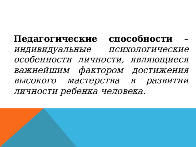 Педагогические способности – индивидуальные психологические особенности личности, являющиеся важнейшим фактором достижения высокого мастерства в развитии личности ребенка человека. 