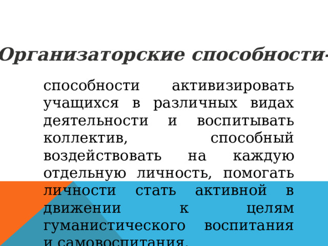 Организаторские способности- способности активизировать учащихся в различных видах деятельности и воспитывать коллектив, способный воздействовать на каждую отдельную личность, помогать личности стать активной в движении к целям гуманистического воспитания и самовоспитания. 