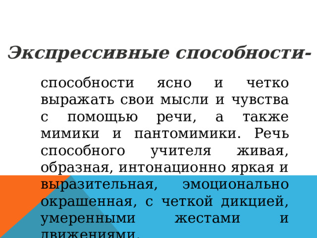 Экспрессивные способности- способности ясно и четко выражать свои мысли и чувства с помощью речи, а также мимики и пантомимики. Речь способного учителя живая, образная, интонационно яркая и выразительная, эмоционально окрашенная, с четкой дикцией, умеренными жестами и движениями. 