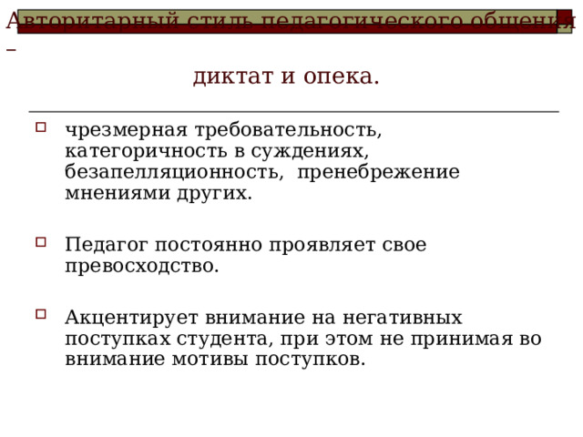 Авторитарный стиль педагогического общения –  диктат и опека.   чрезмерная требовательность, категоричность в суждениях, безапелляционность, пренебрежение мнениями других.  Педагог постоянно проявляет свое превосходство.  Акцентирует внимание на негативных поступках студента, при этом не принимая во внимание мотивы поступков.  