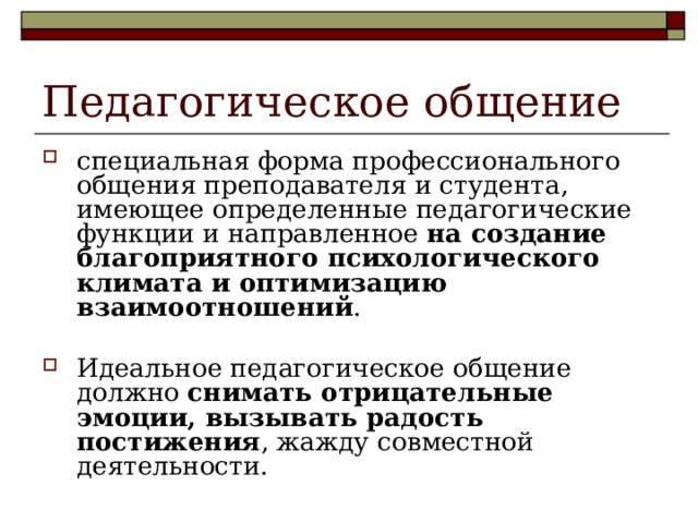 Педагогическое общение специальная форма профессионального общения преподавателя и студента, имеющее определенные педагогические функции и направленное на создание благоприятного психологического климата и оптимизацию взаимоотношений .  Идеальное педагогическое общение должно снимать отрицательные эмоции, вызывать радость постижения , жажду совместной деятельности .  