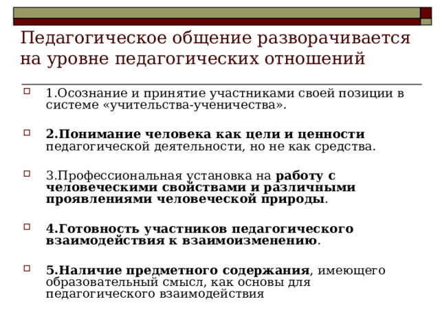 Педагогическое общение разворачивается на уровне педагогических отношений 1.Осознание и принятие участниками своей позиции в системе «учительства-ученичества».  2.Понимание человека как цели и ценности педагогической деятельности, но не как средства.  3.Профессиональная установка на работу с человеческими свойствами и различными проявлениями человеческой природы .  4.Готовность участников педагогического взаимодействия к взаимоизменению .  5.Наличие предметного содержания , имеющего образовательный смысл, как основы для педагогического взаимодействия  