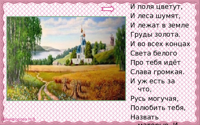 И поля цветут, И леса шумят, И лежат в земле Груды золота. И во всех концах Света белого Про тебя идёт Слава громкая. И уж есть за что, Русь могучая, Полюбить тебя, Назвать матерью. И . Никитин 