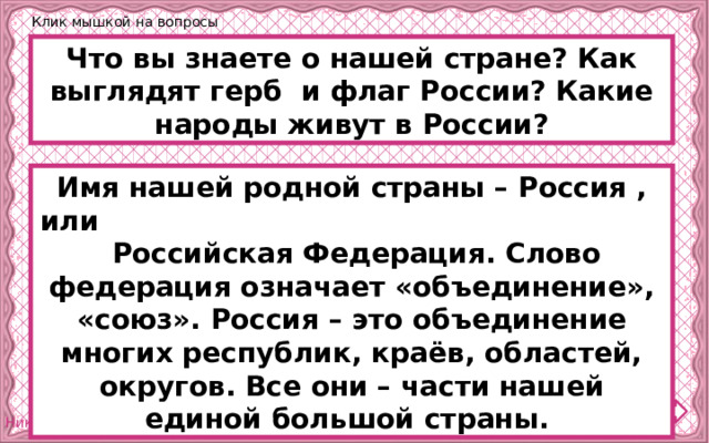 Клик мышкой на вопросы Что вы знаете о нашей стране? Как выглядят герб и флаг России? Какие народы живут в России? Имя нашей родной страны – Россия , или Российская Федерация. Слово федерация означает «объединение», «союз». Россия – это объединение многих республик, краёв, областей, округов. Все они – части нашей единой большой страны. 
