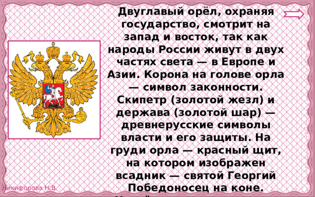 Двуглавый орёл, охраняя государство, смотрит на запад и восток, так как народы России живут в двух частях света — в Европе и Азии. Корона на голове орла — символ законности. Скипетр (золотой жезл) и держава (золотой шар) — древнерусские символы власти и его защиты. На груди орла — красный щит, на котором изображен всадник — святой Георгий Победоносец на коне. Копьём всадник поражает дракона, что изображает победу добра над злом. 