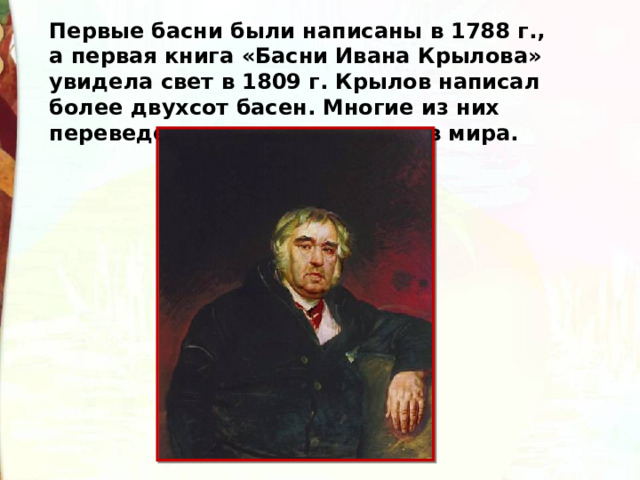 Первые басни были написаны в 1788 г., а первая книга «Басни Ивана Крылова» увидела свет в 1809 г. Крылов написал более двухсот басен. Многие из них переведены на десятки языков мира. 