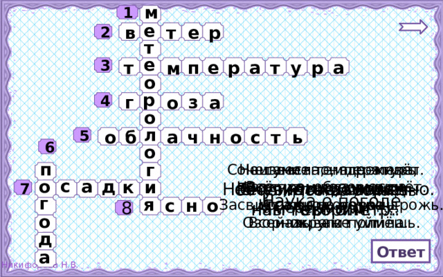 м 1 е р е т в 2 т е т п м т а р у а е р 3 о р г о з а 4 о л н о ь т с о б а ч 5 о 6 п г Сочетание температуры Нашумела, нагремела, Неизвестно, где живёт. Всё промыла и ушла. Налетит – деревья гнёт. воздуха, облачности, Засвистит – по речке дрожь. И сады и огороды осадков, ветра называют … Озорник, а не уймёшь. Всей округи полила. о а с д и к 7 Небо чистое, солнечно. Её узнать поможет Снег, дождь, град – нам термометр. Мы говорим: …. это …. От количества облаков на небе зависит … г Наука о погоде я н о с 8 о д Ответ а 