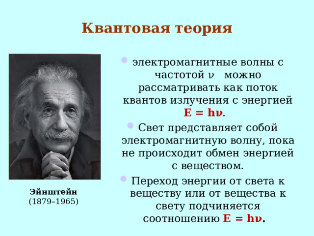 Квантовая теория электромагнитные волны с частотой ν можно рассматривать как поток квантов излучения с энергией Е = h ν . Свет представляет собой электромагнитную волну, пока не происходит обмен энергией с веществом. Переход энергии от света к веществу или от вещества к свету подчиняется соотношению Е = h ν .  Эйнштейн (1879–1965)  