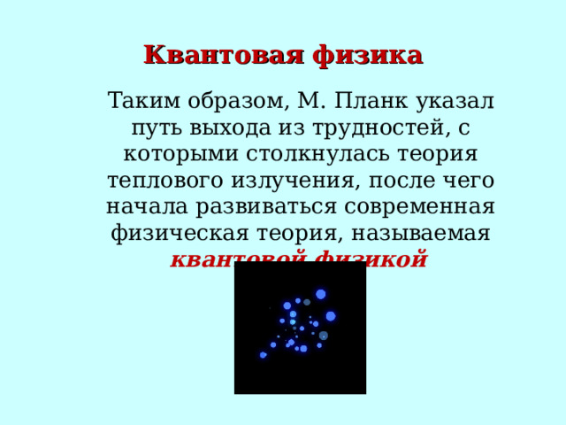 Квантовая физика Таким образом, М. Планк указал путь выхода из трудностей, с которыми столкнулась теория теплового излучения, после чего начала развиваться современная физическая теория, называемая квантовой физикой  