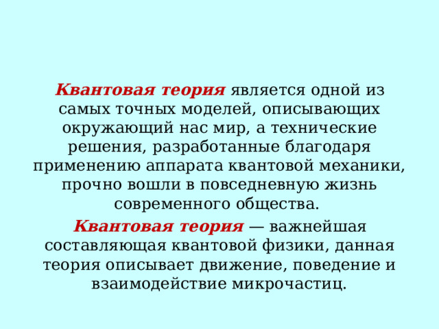 Квантовая теория является одной из самых точных моделей, описывающих окружающий нас мир, а технические решения, разработанные благодаря применению аппарата квантовой механики, прочно вошли в повседневную жизнь современного общества.  Квантовая теория — важнейшая составляющая квантовой физики, данная теория описывает движение, поведение и взаимодействие микрочастиц. 