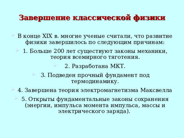 Завершение классической физики В конце XIX в. многие ученые считали, что развитие физики завершилось по следующим причинам: 1. Больше 200 лет существуют законы механики, теория всемирного тяготения. 2. Разработана МКТ. 3. Подведен прочный фундамент под термодинамику. 4. Завершена теория электромагнетизма Максвелла 5. Открыты фундаментальные законы сохранения (энергии, импульса момента импульса, массы и электрического заряда). 