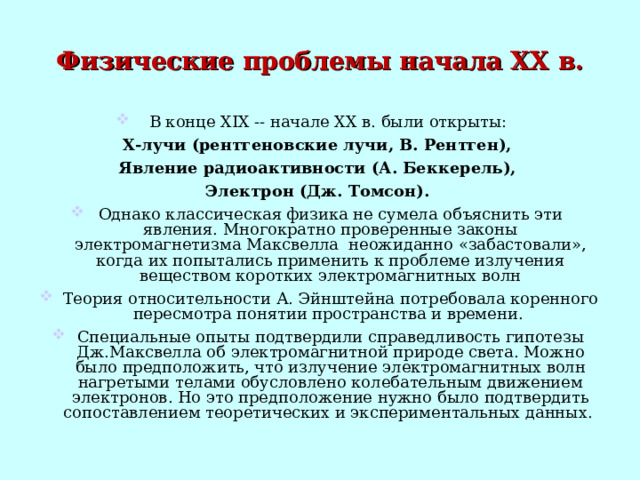 Физические проблемы начала XX в. В конце XIX -- начале XX в. были открыты: X -лучи (рентгеновские лучи, В. Рентген), Явление радиоактивности (А. Беккерель), Электрон (Дж. Томсон).  Однако классическая физика не сумела объяснить эти явления. Многократно проверенные законы электромагнетизма Максвелла неожиданно «забастовали», когда их попытались применить к проблеме излучения веществом коротких электромагнитных волн Теория относительности А. Эйнштейна потребовала коренного пересмотра понятии пространства и времени. Специальные опыты подтвердили справедливость гипотезы Дж.Максвелла об электромагнитной природе света. Можно было предположить, что излучение электромагнитных волн нагретыми телами обусловлено колебательным движением электронов. Но это предположение нужно было подтвердить сопоставлением теоретических и экспериментальных данных. 