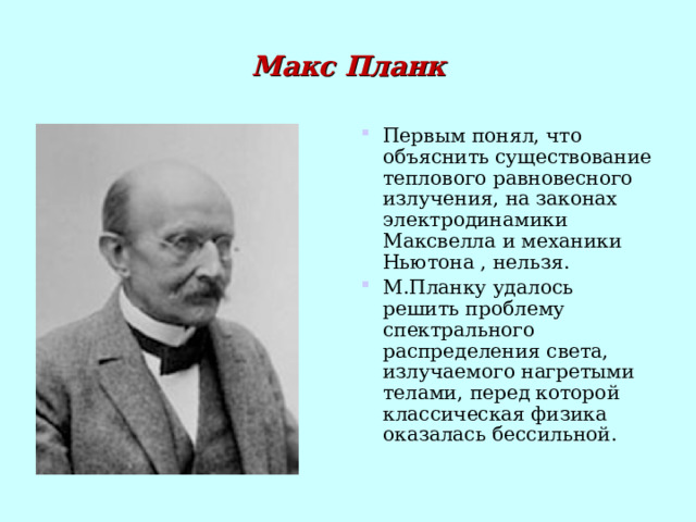 Макс Планк Первым понял, что объяснить существование теплового равновесного излучения, на законах электродинамики Максвелла и механики Ньютона , нельзя. М.Планку удалось решить проблему спектрального распределения света, излучаемого нагретыми телами,  перед которой классическая физика оказалась бессильной. 